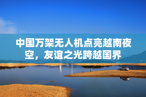 中国万架无人机点亮越南夜空，友谊之光跨越国界