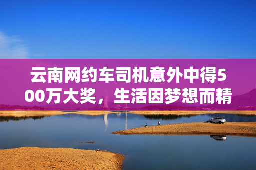 云南网约车司机意外中得500万大奖，生活因梦想而精彩