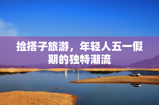 捡搭子旅游，年轻人五一假期的独特潮流