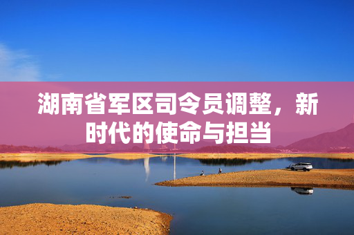 湖南省军区司令员调整，新时代的使命与担当