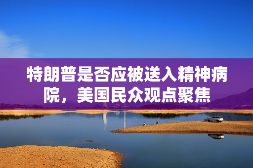 特朗普是否应被送入精神病院，美国民众观点聚焦