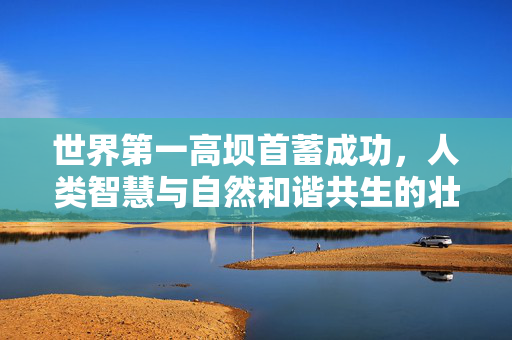 世界第一高坝首蓄成功，人类智慧与自然和谐共生的壮丽篇章