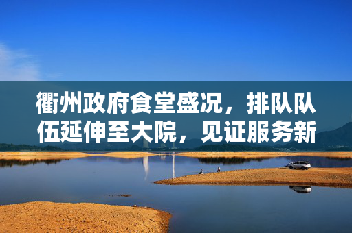 衢州政府食堂盛况，排队队伍延伸至大院，见证服务新风尚的热情潮涌