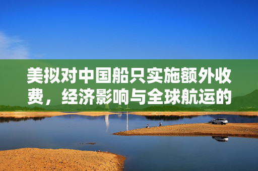 美拟对中国船只实施额外收费，经济影响与全球航运的未来