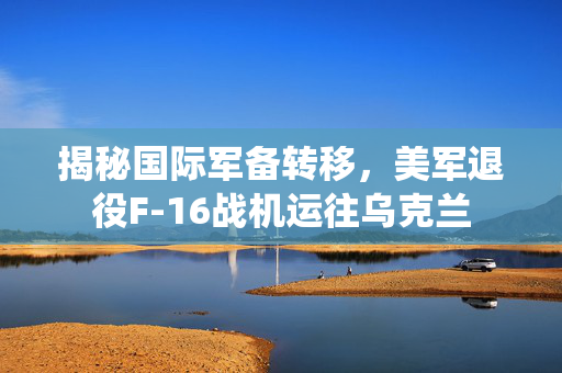 揭秘国际军备转移，美军退役F-16战机运往乌克兰
