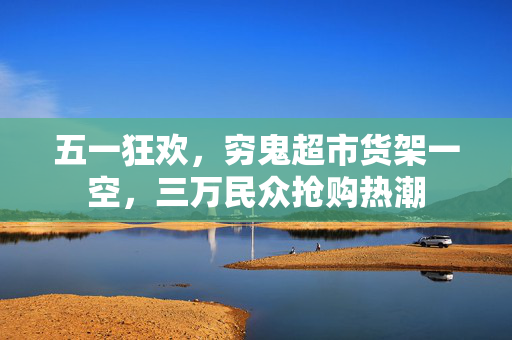 五一狂欢，穷鬼超市货架一空，三万民众抢购热潮