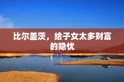 比尔盖茨，给子女太多财富的隐忧