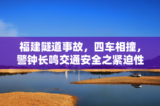 福建隧道事故，四车相撞，警钟长鸣交通安全之紧迫性