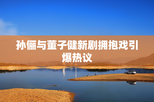 孙俪与董子健新剧拥抱戏引爆热议