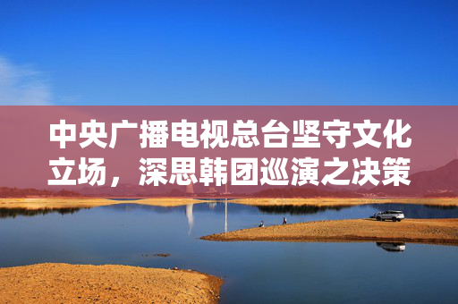 中央广播电视总台坚守文化立场，深思韩团巡演之决策