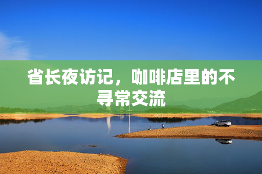 省长夜访记，咖啡店里的不寻常交流