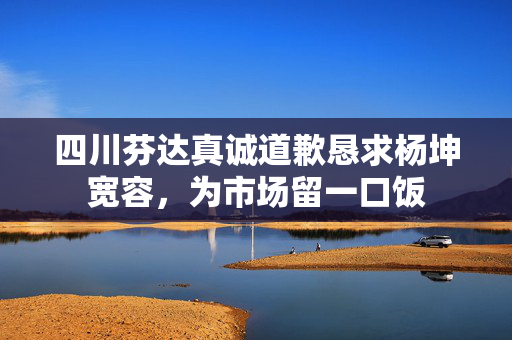 四川芬达真诚道歉恳求杨坤宽容，为市场留一口饭
