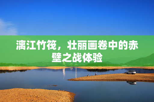 漓江竹筏，壮丽画卷中的赤壁之战体验