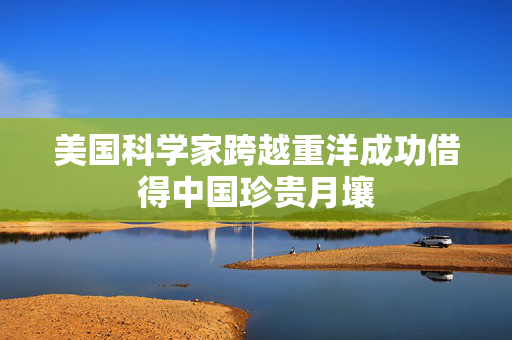 美国科学家跨越重洋成功借得中国珍贵月壤