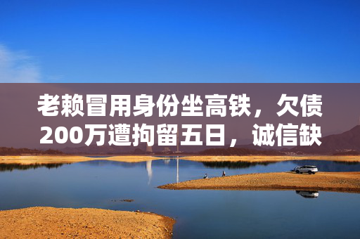 老赖冒用身份坐高铁，欠债200万遭拘留五日，诚信缺失的代价