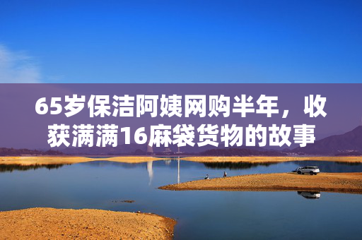 65岁保洁阿姨网购半年，收获满满16麻袋货物的故事