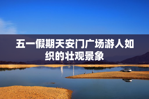 五一假期天安门广场游人如织的壮观景象