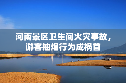 河南景区卫生间火灾事故，游客抽烟行为成祸首