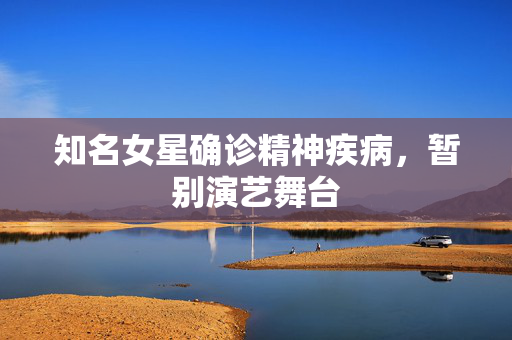 知名女星确诊精神疾病，暂别演艺舞台