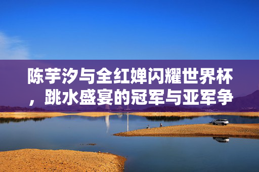 陈芋汐与全红婵闪耀世界杯，跳水盛宴的冠军与亚军争霸赛