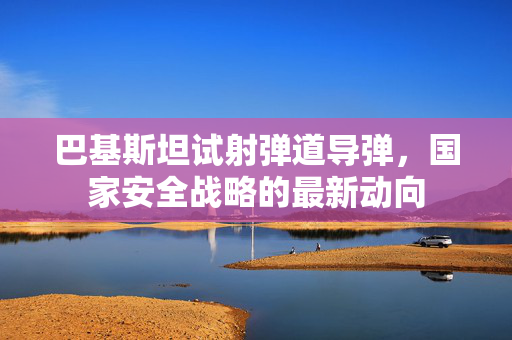 巴基斯坦试射弹道导弹，国家安全战略的最新动向