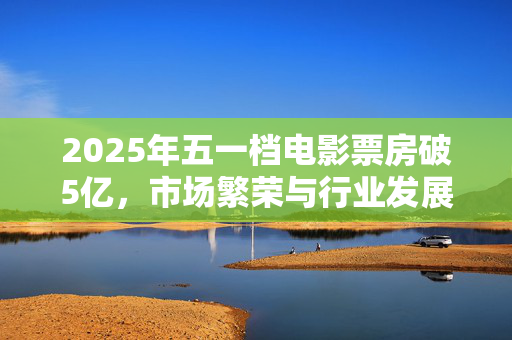 2025年五一档电影票房破5亿，市场繁荣与行业发展的新里程碑
