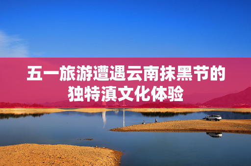 五一旅游遭遇云南抹黑节的独特滇文化体验