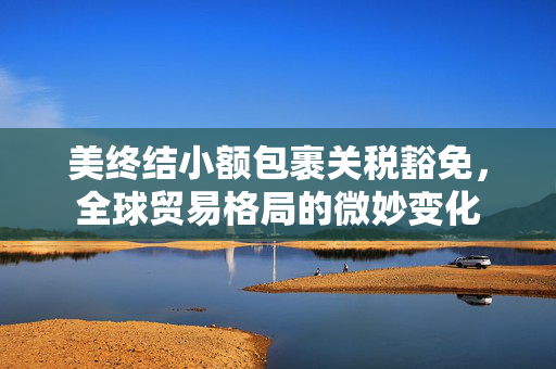 美终结小额包裹关税豁免，全球贸易格局的微妙变化