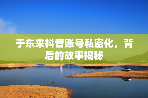 于东来抖音账号私密化，背后的故事揭秘