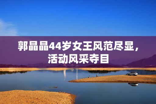 郭晶晶44岁女王风范尽显，活动风采夺目