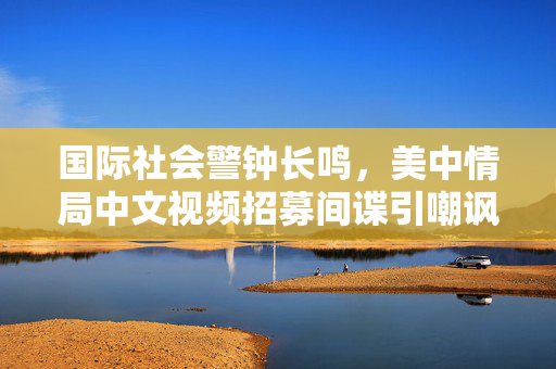 国际社会警钟长鸣，美中情局中文视频招募间谍引嘲讽