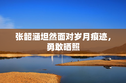张韶涵坦然面对岁月痕迹，勇敢晒照