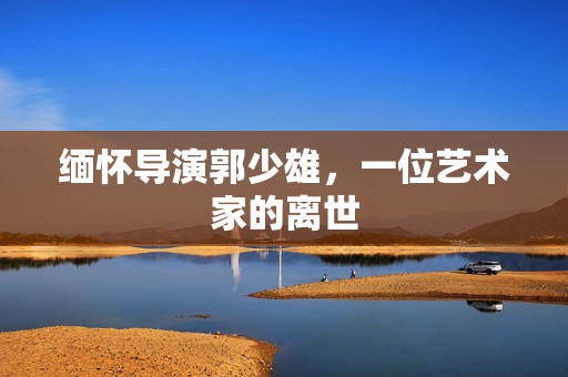 缅怀导演郭少雄，一位艺术家的离世
