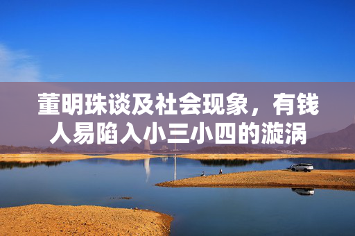 董明珠谈及社会现象，有钱人易陷入小三小四的漩涡