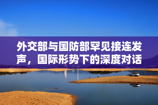 外交部与国防部罕见接连发声，国际形势下的深度对话与战略布局