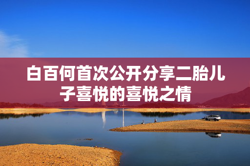 白百何首次公开分享二胎儿子喜悦的喜悦之情