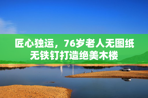 匠心独运，76岁老人无图纸无铁钉打造绝美木楼