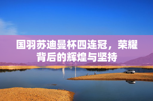国羽苏迪曼杯四连冠，荣耀背后的辉煌与坚持