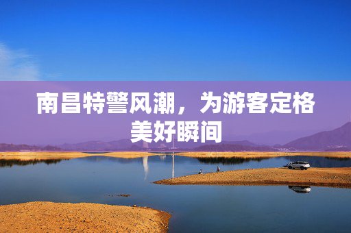 南昌特警风潮，为游客定格美好瞬间