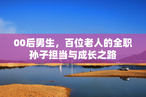 00后男生，百位老人的全职孙子担当与成长之路
