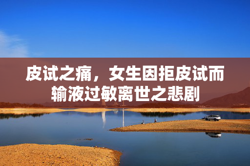 皮试之痛，女生因拒皮试而输液过敏离世之悲剧