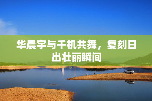 华晨宇与千机共舞，复刻日出壮丽瞬间