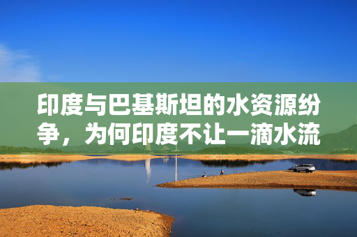 印度与巴基斯坦的水资源纷争，为何印度不让一滴水流入巴基斯坦？