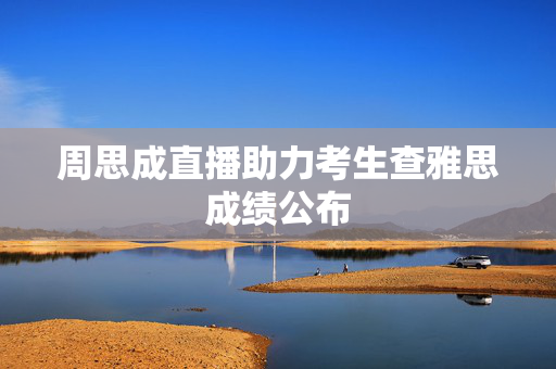 周思成直播助力考生查雅思成绩公布