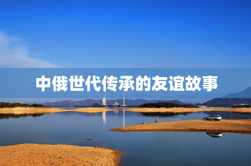 中俄世代传承的友谊故事