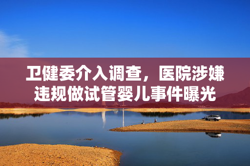卫健委介入调查，医院涉嫌违规做试管婴儿事件曝光