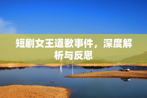 短剧女王道歉事件，深度解析与反思