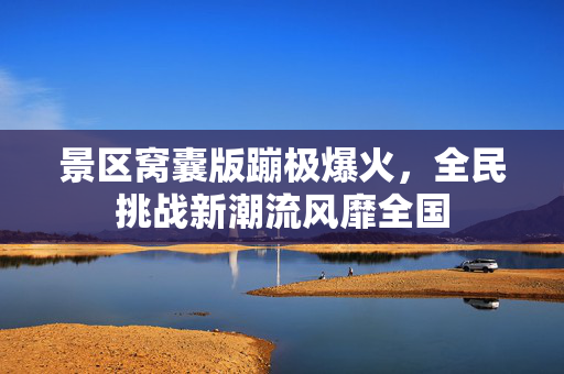 景区窝囊版蹦极爆火，全民挑战新潮流风靡全国