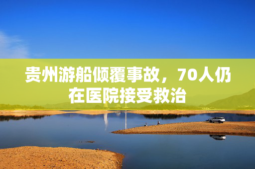 贵州游船倾覆事故，70人仍在医院接受救治