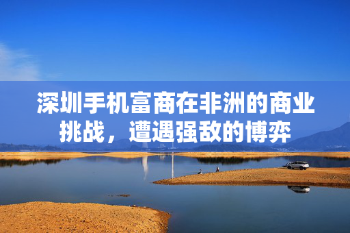 深圳手机富商在非洲的商业挑战，遭遇强敌的博弈